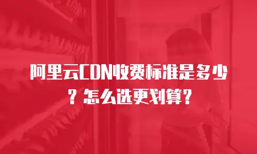 阿里云CDN收费标准是多少？怎么选更划算？