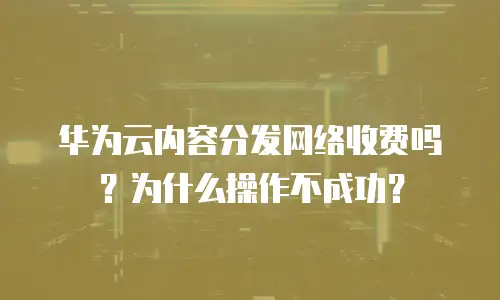华为云内容分发网络收费吗？为什么操作不成功？