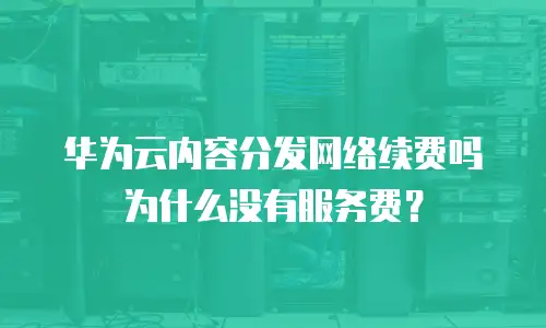 华为云内容分发网络续费吗为什么没有服务费？