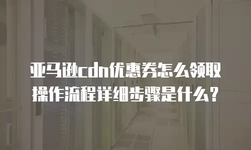 亚马逊cdn优惠券怎么领取操作流程详细步骤是什么？