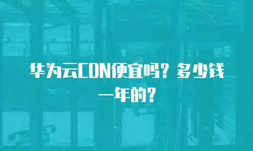 华为云CDN便宜吗？多少钱一年的？
