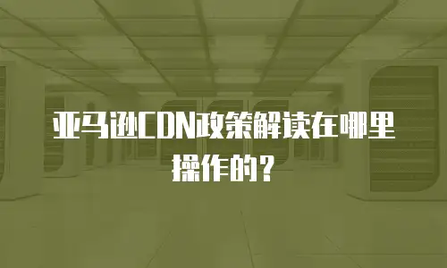 亚马逊CDN政策解读在哪里操作的？