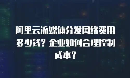 阿里云流媒体分发网络费用多少钱？企业如何合理控制成本？