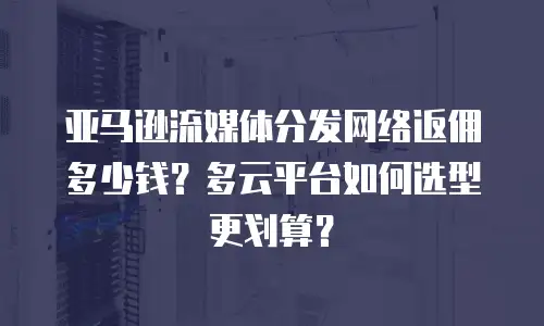 亚马逊流媒体分发网络返佣多少钱？多云平台如何选型更划算？