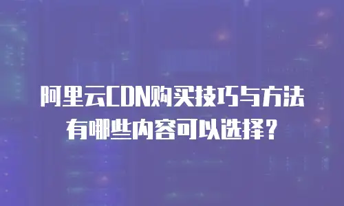 阿里云CDN购买技巧与方法有哪些内容可以选择？