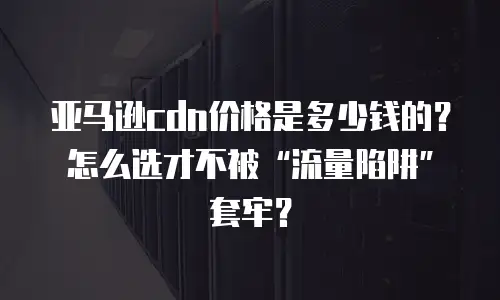 亚马逊cdn价格是多少钱的？怎么选才不被&ldquo;流量陷阱&rdquo;套牢？