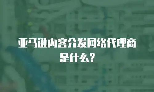 亚马逊内容分发网络代理商是什么？