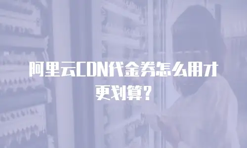 阿里云CDN代金券怎么用才更划算？