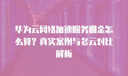 华为云网络加速服务佣金怎么算？真实案例与多云对比解析