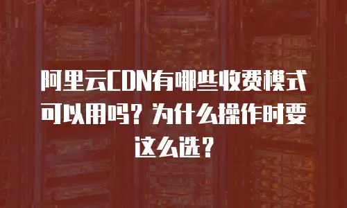 阿里云CDN有哪些收费模式可以用吗？为什么操作时要这么选？