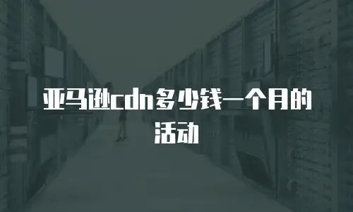 亚马逊cdn多少钱一个月的活动