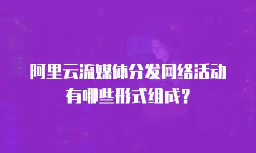 阿里云流媒体分发网络活动有哪些形式组成？