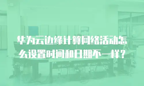 华为云边缘计算网络活动怎么设置时间和日期不一样？