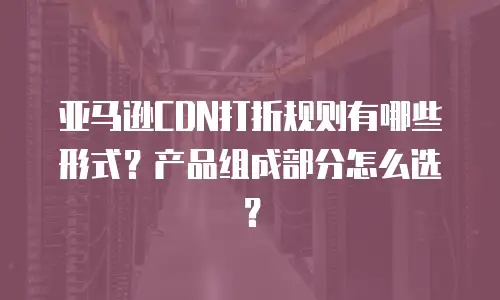 亚马逊CDN打折规则有哪些形式？产品组成部分怎么选？