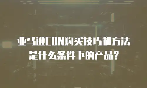 亚马逊CDN购买技巧和方法是什么条件下的产品？