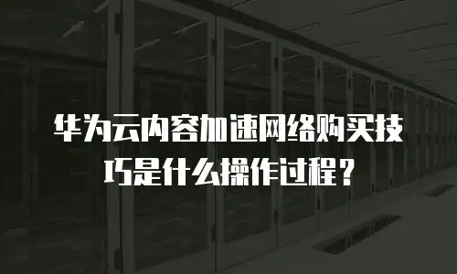 华为云内容加速网络购买技巧是什么操作过程？