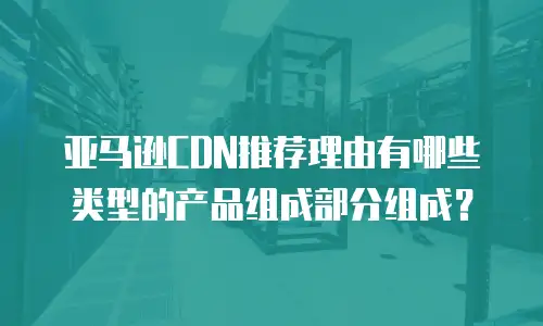 亚马逊CDN推荐理由有哪些类型的产品组成部分组成？