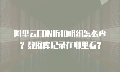 阿里云CDN折扣明细怎么查？数据库记录在哪里看？