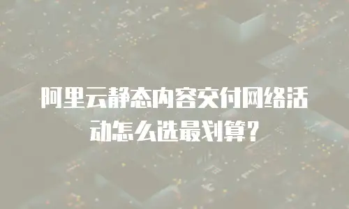 阿里云静态内容交付网络活动怎么选最划算？