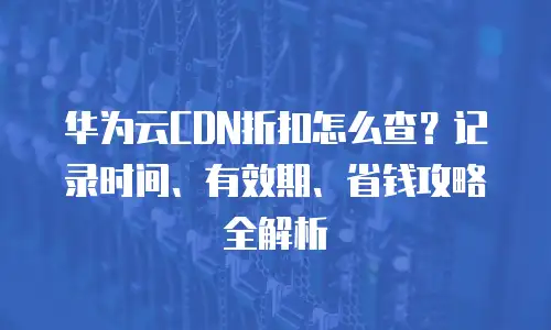 华为云CDN折扣怎么查？记录时间、有效期、省钱攻略全解析
