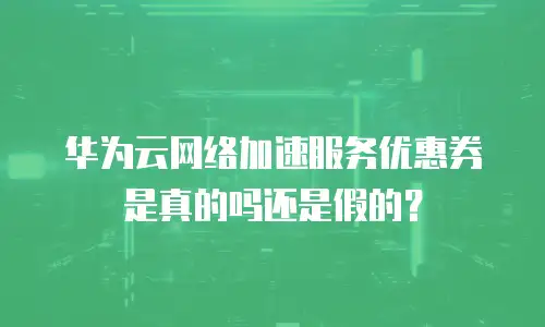 华为云网络加速服务优惠券是真的吗还是假的？
