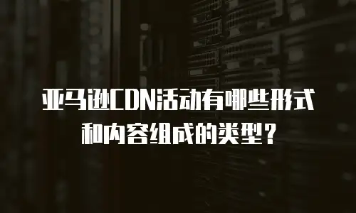亚马逊CDN活动有哪些形式和内容组成的类型？