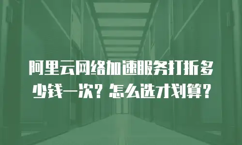 阿里云网络加速服务打折多少钱一次？怎么选才划算？