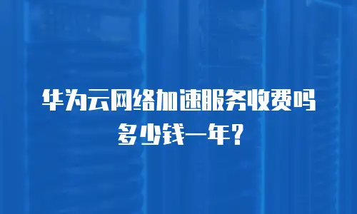 华为云网络加速服务收费吗多少钱一年？