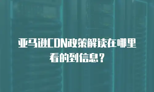 亚马逊CDN政策解读在哪里看的到信息？