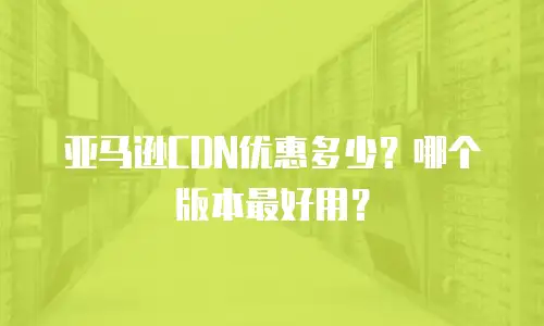 亚马逊CDN优惠多少？哪个版本最好用？