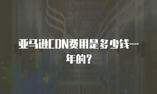 亚马逊CDN费用是多少钱一年的？