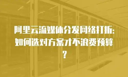 阿里云流媒体分发网络打折：如何选对方案才不浪费预算？