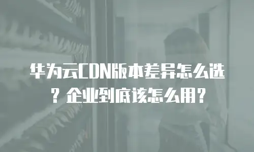 华为云CDN版本差异怎么选？企业到底该怎么用？
