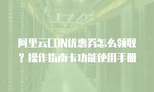 阿里云CDN优惠券怎么领取？操作指南卡功能使用手册