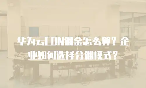 华为云CDN佣金怎么算？企业如何选择分佣模式？