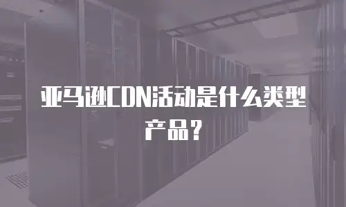 亚马逊CDN活动是什么类型产品？