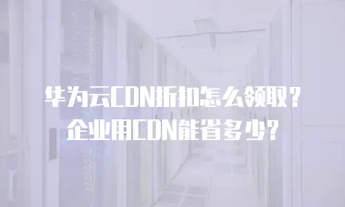 华为云CDN折扣怎么领取？企业用CDN能省多少？