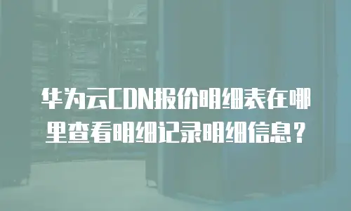 华为云CDN报价明细表在哪里查看明细记录明细信息？
