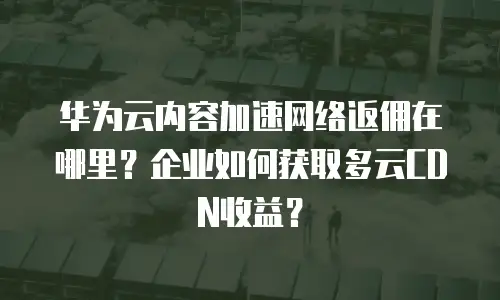 华为云内容加速网络返佣在哪里？企业如何获取多云CDN收益？