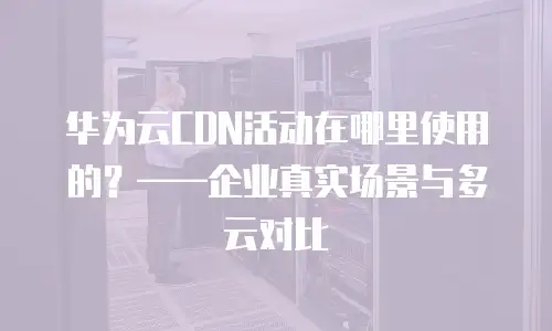 华为云CDN活动在哪里使用的？&mdash;&mdash;企业真实场景与多云对比