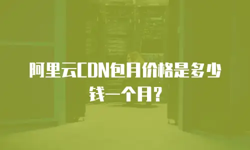 阿里云CDN包月价格是多少钱一个月？
