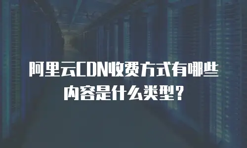 阿里云CDN收费方式有哪些内容是什么类型？