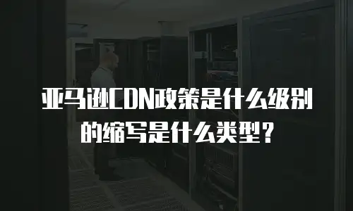 亚马逊CDN政策是什么级别的缩写是什么类型？