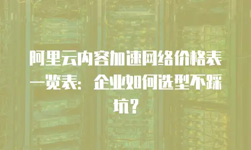 阿里云内容加速网络价格表一览表：企业如何选型不踩坑？