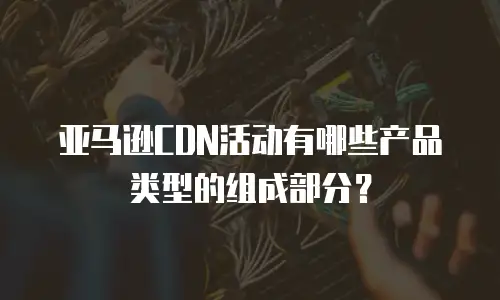 亚马逊CDN活动有哪些产品类型的组成部分？