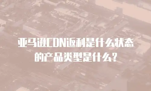 亚马逊CDN返利是什么状态的产品类型是什么？