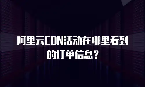 阿里云CDN活动在哪里看到的订单信息？