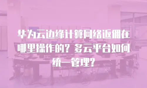 华为云边缘计算网络返佣在哪里操作的？多云平台如何统一管理？