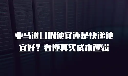 亚马逊CDN便宜还是快递便宜好？看懂真实成本逻辑