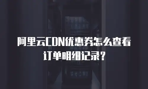 阿里云CDN优惠券怎么查看订单明细记录？